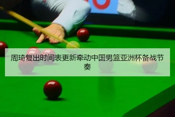 周琦复出时间表更新牵动中国男篮亚洲杯备战节奏