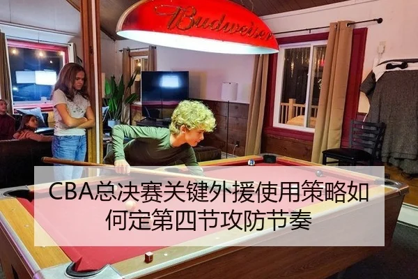 CBA总决赛关键外援使用策略如何定第四节攻防节奏